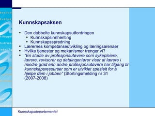Kunnskapsaksen Den dobbelte kunnskapsutfordringen Kunnskapsinnhenting Kunnskapsspredning Lærernes kompetanseutvikling og læringsarenaer Hvilke tjenester og mekanismer trenger vi? “ En studie av profesjonsutøvere som sykepleiere, lærere, revisorer og dataingeniører viser at lærere i mindre grad enn andre profesjonsutøvere har tilgang til kunnskapsressurser som er utviklet spesielt for å hjelpe dem i jobben”  (Stortingsmelding nr 31 (2007-2008)‏ Kunnskapsdepartementet 
