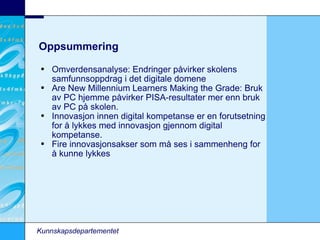 Oppsummering Omverdensanalyse: Endringer påvirker skolens samfunnsoppdrag i det digitale domene Are New Millennium Learners Making the Grade: Bruk av PC hjemme påvirker PISA-resultater mer enn bruk av PC på skolen. Innovasjon innen digital kompetanse er en forutsetning for å lykkes med innovasjon gjennom digital kompetanse. Fire innovasjonsakser som må ses i sammenheng for å kunne lykkes Kunnskapsdepartementet 