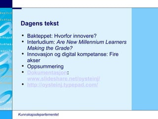 Kunnskapsdepartementet Dagens tekst Bakteppet: Hvorfor innovere? Interludium:  Are New Millennium Learners Making the Grade? Innovasjon og digital kompetanse: Fire akser Oppsummering Dokumentasjon :  www.slideshare.net/oysteinj/   http://oysteinj.typepad.com/   