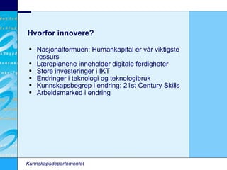Hvorfor innovere? Nasjonalformuen: Humankapital er vår viktigste ressurs Læreplanene inneholder digitale ferdigheter Store investeringer i IKT Endringer i teknologi og teknologibruk Kunnskapsbegrep i endring: 21st Century Skills Arbeidsmarked i endring Kunnskapsdepartementet 