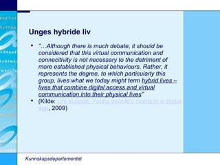 Unges hybride liv Kunnskapsdepartementet ”… Although there is much debate, it should be considered that this virtual communication and connecitivity is not necessary to the detriment of more established physical behaviours. Rather, it represents the degree, to which particularly this group, lives what we today might term  hybrid lives – lives that combine digital access and virtual communication into their physical lives ” (Kilde:  Life support: Young people’s needs in a digital age , 2009)‏ 