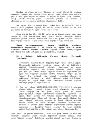 Kendine ait olması gereken ‘düşünme ve yapma’ işlevini bir otoriteye
bırakmışsa (otoriter aile, otoriter eğitim, otoriter siyasal sistem, grup otoritesi
gibi) o kişi ‘yeni seçenekler üretme ve seçenekler içinde karar verebilme,
verdiği kararla harekete geçme’ aşamalarını yapamaz. Bu durumda o
adımlarda da ne yapacağının kendisine söylenmesini bekler.
Bir toplum için en önemli konu ‘yetkin insan yetiştirmek’tir. Yetkin
olmayan insan yetiştiren eğitimin de, meslek sahibi olmanın da, bir işte
çalışmanın da 21.yüzyılda hiçbir önemi olmayacaktır.
Onun için de her ülke gibi Türkiye’nin de en önemli sorunu, ‘aile, okul,
çalışma ile ilgili sistemlerinin) hangi amaca yönelik çalıştığıdır: Bilineni
yinelemeye yönelik standart koruyuculuk hedefi mi, yoksa eleştiren, tartışan,
daha doğruyu bulmaya çalışan yetkin insan örgütlü toplum hedefi mi?
Bunun cevaplanmamasının sonucu ‘günübirlik oyunların,
kurnazlıkların çoğalmasıdır ki bu durum bir toplum için en büyük
tehlikedir. ‘Yetkin insanlar’ olmadan ‘örgütlü toplum’ olamayacağının
anlaşılması için daha çok zamanın geçmesi mi gerekiyor?
Sosyal Değerler Değişiminin Çocuklar Gençler Üzerindeki
Yansımaları ;
1. Toplumların değerleri birçok değişkene bağlı olarak sürekli değişir.
Ekonomideki değişmeler, kentleşme olgusu, aile içi beklentilerin
değişimi, bilimsel-teknolojik gelişmeler, haberleşme ve ulaşım
sistemlerinin değişmesi, bilgi iletişimin hızlanması, kültürel değişim
gibi pek çok faktör “sosyal değerler sistemi”nde değişmelere yol
açar. Bu değişimleri önceden verilmiş kararlarla “doğru” ya da
“yanlış” diye nitelemek olayı anlamak bakımından olumsuz bir
yaklaşımdır. Değişimin ne yönde olduğuna, neleri hedeflediğine,
bireysel ve sosyal hayatı nasıl etkilediğine bakarak değişimi
anlamaya çalışmak doğru olacaktır.
2. Son on yıllarda (1970-1980,1980-1990,1990-2000-2010) dünyada
görülen eğilim, ekonomik değişim temelli olmaktadır. Bu eğilim,
“bütün dünyayı tek bir pazar” olarak gören, bu hedefi
gerçekleştirmeye çalışan “globalleşme-küreselleşme” eğilimidir. Bu
eğilim, dünya çapında bir “tüketim anlayışı” benimsetmekte ve
yaygınlaştırmaktadır. “Daha çok tüketme, daha çeşitli tüketme, her
yaşta tüketme” anlayışına dayanan bu hedef, tüketimi artırarak
üretimi artırma ve refahı paylaşma yöntemine dayanmaktadır.
Endüstri ve üretimin pazar hedefleri doğrultusunda yeniden organize
edilmesinin de desteğiyle “sosyal değerler” bu hedef yönünde
değiştirilmektedir. Bu şekilde birileri sizin adınıza düşünmektedir.
Daha önceki on yılların (1930-1940, 1940-1950 gibi) “üretim ve biriktirme
(tasarruf)” anlayışına dayalı “sosyal değerler”in önemini yitirdiği, onun
yerine “tüketim toplumu” değerlerinin geldiğini görmek gerekiyor. Üretim ve
 