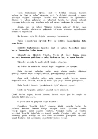 Tarım toplumlarının öğretisi (üret ve biriktir) olmuştur. Endüstri
toplumu ise “üret ve kullan” dönemine geçti. Bu değişimi ekonomik ve sosyal
güvenliğin değişimi sağlamıştır. İnsanlar artık kullanmayı da öğrenmelidir.
Bilimsel ve teknik gelişmeleri de teknolojik hayatın her alanına sokarak
yaşamayı kolaylaştırmış, insanlara daha çok zaman bırakmayı da sağlamıştır.
Ancak, son on yılların “tüketim toplumu anlayışı” ölçüleri elden
kaçırarak insanları uluslararası şirketlerin kârlarının artırılması doğrultusunda
zorlamaya başlamıştır.
Bu durumda şöyle bir değişim yaşanmaya başlanmıştır:
Tarım toplumlarının öğretisi: Üret ve biriktir. Kazandığından daha
azını harca.
Endüstri toplumlarının öğretisi: Üret ve kullan. Kazandığın kadar
harca. Harcadığın kadar kazan.
Küreselleşme öğretisi: Tüket… Üstün ol. Önce harca, sonra
harcama kazancını yetiştirmeye çalış. Yetişmezse borç al, sonra ödersin.
Öğretiler arasında bu denli nitelik farkları olmuştur.
Bu farklar da insanlarda “sosyal değer” değişimine yol açmıştır.
Daha önceleri, kullanılan mallar, sahip olunan araçlar, tüketimin
getirdiği ürünler hayatı kolaylaştırmaya, güzelleştirmeye yarıyordu.
Oysa artık kullanılan mallar, sahip olunan araçlar hayatın amacını
oluşturmaktadır. İnsanlar, araçlar ve mallar için çalışır duruma gelmişlerdir.
Daha önceleri insanlar “gereksinmeler için” alışveriş yapardı.
Şimdi ise “alışveriş yapmak” yaşamak hayat amacıdır.
Çünkü insanın değeri, insanın konumu, insanın sosyal yeri bu araçlar ve
mallarla belirlenmektedir.
6. Çocukların ve gençlerin değer kazanımı:
Çocukların “kendilik değeri” oluşumu küçük yaşlarda başlar. Bu
yaşlarda “kendinin farkında olmaya başlayan” çocuk, çevresinin kendine
verdiği değerle kendi değerini oluşturur. Çocuğun üretme ve yaratma
becerileri “kendilik değeri”nin en önemli alanıdır. Çocuğun çizdiği bir çizgi,
tırmandığı yerde bulduğu bir kutu onun becerilerinin göstergesini oluşturur.
Çocuk bunların fark edilmesini, değerlendirilmesini bekler.
 