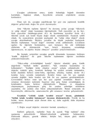Çocuğun çabalarının amacı, içinde bulunduğu bağımlı durumdan
kurtulmak, bağımsız olmak, becerilerini artırarak erişkinlerin arasına
katılmaktır.
Onun için de, çocuğun yapabileceği her şeyi ona yaptırarak kendilik
değerini geliştirmek doğru bir çevre davranışıdır.
Ama “tüketim toplumu öğretisi” bu davranış yerine çocuğa “tüketerek
ve sahip olarak” değer kazanmayı öğretmektedir. Tatlı yiyecekler ya da fast-
food yiyecekler (hamburger,pizza vb.) ile hazırlanmış içecekler (kola vb.)
tüketimi çocuk için kendi başına değer olarak sunulmaktadır. Oyuncak sahibi
olmak, bu oyuncakların prestijini paylaşmak da “sahip olma değeri” olarak
çocuğa aktarılmaktadır. Böylece çocuklar da küçük yaşlardan başlayarak
tüketim toplumunun “sosyal değer” sistemine ortak edilmektedir. Çocukların
egoları bu öğretiyle beslenmekte, aşırı koruyucu bir aile kültürünün
etkilerinin de eklenmesiyle “aşırı bencil, doyumsuz, sorumluluğu
öğrenemeyen, ne yapılsa hoşnut olmayan” çocuklar yetiştirilmektedir.
Bu biçimde yetiştirilen çocuğun gençlik döneminde kazanması beklenen
“kimlik değerleri” de gene tüketim toplumunun öğretisi tarafından
yönlendirilmektedir.
“Tüket-sahip ol-üstünlüğünü kanıtla” öğretisi altındaki genç, kimlik
değerlerini “markalı mallar giymekte”, “hak etmeden kazanmakta ve
kullanmakta”, “kişiliğini üstün olmakta arama” yoluyla edinmektedir. Bu
değerler içindeki genç, kendisini herhangi bir şeyden sorumlu tutmamakta,
kendi dışındaki herkesi (anne-baba, öğretmen, arkadaş, toplum, devlet vb.)
kendine karşı sorumlu tutmaktadır. Kendisi kimse için bir şey yapmak
zorunda değildir, hatta kendisi için bile bir şey yapması gerekmemektedir.
Çevresindeki herkes onun için her şeyi yapmak zorundadır. Bencil ve
sorunsuz davranışları nedeniyle başarısız olan genç bunun sorumluluğunu da
kendisinden başka herkese yüklemektedir. Düşünce ve duygularını
oluşturamayan, paylaşamayan genç bir yandan yalnızlığın sıkıntılarını
yaşamakta, öte yandan olan biteni anlayamamaktadır. Bunun sonucunda da
boşvermişlik, aldırmazlık, umursamazlık gibi sorumsuz tavırlar gelişmektedir.
Geçmişin “yokluk içinde kendini arayan” insanı, günümüzde
“bolluk içinde kendini bulamayan” insanına dönüşmektedir. Üstelik de bu
bolluk, insanı doyurmak şöyle dursun daha aç, daha açgözlü, daha doyumsuz
yapmaktadır.
7. Doğru sosyal değerler sistemini kurmak zorundayız:
Endüstri gelişecek, toplumlar bunu da aşarak “bilgi toplumu” olma
aşamasına geleceklerdir. Bilimsel-teknolojik gelişmeler hızlanacaktır.
Elektronik dünyası, genetik ufuklar, iletişim hızı, ulaşım gücü sürekli
artacaktır.
 