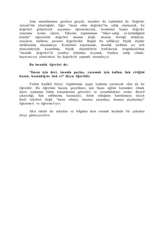 Ama unutulmaması gereken gerçek, insanları da toplumları da “değerler
sistemi”nin yönettiğidir. Eğer “insan olma değerleri”ne sahip olamazsak, bu
değerleri geliştirerek yaşamayı öğrenemezsek, kendimizi başka değerler
sistemine teslim ederiz. Tüketim toplumunun “tüket-sahip ol-üstünlüğünü
kanıtla” öğretisinin değerleri insanın değil, insanın ürettiği ürünlerin,
araçların, malların, paranın değerleridir. Bugün bu tehlikeye büyük ölçüde
sürüklenmiş durumdayız. Kendimizi toparlamak, insanlık tarihinin acı tatlı
deneyimleriyle kazanılmış, büyük düşünürlerin katkılarıyla zenginleştirilmiş
“insanlık değerleri”ni yeniden önümüze koymak, bunlara sahip olmak,
hayatımızın yönetimini bu değerlerle yapmak zorundayız.
Bu insanlık öğretisi de:
“İnsan için üret, insanla paylaş, yaşamak için kullan, hak ettiğini
kazan, kazandığını hak et” diyen öğretidir.
Yetkin kişilikli bireyi, örgütlenmiş uygar toplumu yaratacak olan da bu
öğretidir. Bu öğretinin hayata geçirilmesi için başta eğitim kurumları olmak
üzere toplumun bütün kurumlarının görevleri ve sorumlulukları vardır. Bencil
çıkarcılığı, hak edilmemiş kazançları, üstün olduğunu kanıtlamaya dayalı
hırslı rekabeti değil, “insan olmayı, insanca yaşamayı, insanca paylaşmayı”
öğrenmeli ve öğretmeliyiz.
Aksi takdir de zekadan ve bilgiden dem vurmak beyhude bir çabadan
öteye gitmeyecektir.
 