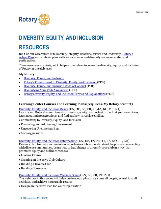 DEI Resources (May 2022) 1
DIVERSITY, EQUITY, AND INCLUSION
RESOURCES
Built on our core values of fellowship, integrity, diversity, service and leadership, Rotary’s
Action Plan, our strategic plan, calls for us to grow and diversify our membership and
participation.
These resources are designed to help our members increase the diversity, equity, and inclusion
of Rotary at the club level.
My Rotary
• Diversity, Equity, and Inclusion
• Rotary’s Commitment to Diversity, Equity, and Inclusion (PDF)
• Diversity, Equity, and Inclusion Code of Conduct (PDF)
• Diversifying Your Club Assessment (PDF)
• Rotary Diversity, Equity, and Inclusion Terms and Explanations (PDF)
Learning Center Courses and Learning Plans (requires a My Rotary account)
Diversity, Equity, and Inclusion Basics (EN, DE, ES, FR, IT, JA, KO, PT, ZH)
Learn about Rotary’s commitment to diversity, equity, and inclusion. Look at your own biases,
learn about microaggressions, and find out how to resolve conflict.
• Committing to Diversity, Equity, and Inclusion
• Preventing and Addressing Harassment
• Uncovering Unconscious Bias
• Microaggressions
Diversity, Equity, and Inclusion Intermediate (EN, DE, ES, FR, IT, JA, KO, PT, ZH)
Design a plan to create and maintain an inclusive club and understand the power in connecting
with diverse communities. Learn how to lead change to diversify your club in a way that
promotes equity and builds consensus.
• Leading Change
• Creating an Inclusive Club Culture
• Building a Diverse Club
• Building Consensus
Diversity, Equity, and Inclusion Webinar Series (EN, ES, FR, PT, ZH)
The webinars in this series will help you develop a plan to welcome all people, extend it to all
activities, and achieve measurable results.
• Design an Inclusive Plan for Your Organization
ENGLISH (EN)
 
