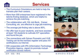 Services
• The Curriculum Orientations are held to help the
  trainees plan their careers.
• More than 500 enterprises have registered in the
  talents-finding database, which are helpful to
  achieve the job-matching.
• The collaboration with 104 Job Bank, Career
  Consulting, etc. are effective to urge job-matching.
• The average job-finding rate is above 90%.
• We offer loan to poor students, and have assisted
  at least 130 students to cultivate ICT specialties
  and found the job.
• The connections with Sylvan Prometric and VUE
  Testing can let the trainees register and pass int’l
  certifications via Internet.
• DEI cooperates with IPA (Information-Technology
  Promotion Agency, Japan) to promote mutual-
  certification across nations.
                                       10
 