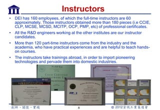 Instructors
• DEI has 160 employees, of which the full-time instructors are 60
  approximately. Those instructors obtained more than 180 pieces (i.e CCIE,
  CLP, MCSE, MCSD, MCITP, OCP, PMP, etc) of professional certificates.
• All the R&D engineers working at the other institutes are our instructor
  candidates.
• More than 120 part-time instructors come from the industry and the
  academia, who have practical experiences and are helpful to teach hands-
  on courses.
• The instructors take trainings abroad, in order to import pioneering
  technologies and pervade them into domestic industries.




                                    8
 