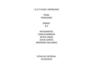 I.E.D.T HUGO J BERMUDEZ 
TEMA: 
HEXAGONO 
GRADO: 
8-2 
INTEGRANTES: 
CAMILO BARRAZA 
DEIVIS CABAS 
KEVIN CORTES 
ARMANDO GALLARDO 
FECHA DE ENTREGA: 
22/10/2014 
 