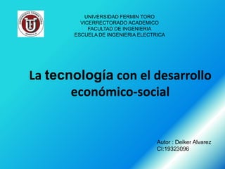 UNIVERSIDAD FERMIN TORO
         VICERRECTORADO ACADEMICO
            FACULTAD DE INGENIERIA
       ESCUELA DE INGENIERIA ELECTRICA




La tecnología con el desarrollo
       económico-social


                                   Autor : Deiker Alvarez
                                   CI:19323096
 