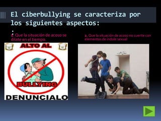 El ciberbullying se caracteriza por
los siguientes aspectos:

:Que la situación de acoso se
1.
dilate en el tiempo.

2. Que la situación de acoso no cuente con
elementos de índole sexual

 