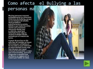 Como afecta el Bullying a las
personas mayores
Muchas personas mayores
probablemente no conocerán
el término de bullying, ya que
en sus tiempos de estudio
dicho problema
prácticamente no existía
debido a que todos los niños
venían con una buena
educación desde casa
y, además, aquel que
intentaba hacer alguna
chulería acababa siendo
azotado por el maestro de
turno.
A pesar de que hoy en día
este tipo de castigos se hayan
eliminado por completo en
las escuelas ya que realmente
en estos tiempos sirven más
bien de poco, por aquel
entonces funcionaban -y vaya
que si funcionaban, que se lo
pregunten a aquellos que
recibieron un reglazo en el
trasero por hablar en clase.

 
