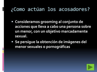 ¿Como actúan los acosadores?
 Consideramos grooming al conjunto de

acciones que lleva a cabo una persona sobre
un menor, con un objetivo marcadamente
sexual.
 Se persigue la obtención de imágenes del
menor sexuales o pornográficas

 