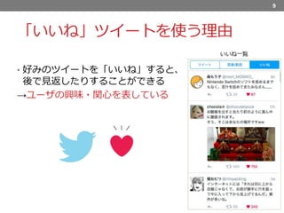 「いいね」ツイートを使う理由
• 好みのツイートを「いいね」すると、
後で見返したりすることができる
→ユーザの興味・関心を表している
9
いいね一覧
 