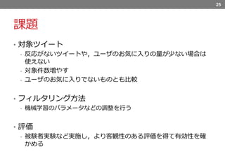 課題
• 対象ツイート
- 反応がないツイートや，ユーザのお気に入りの量が少ない場合は
使えない
- 対象件数増やす
- ユーザのお気に入りでないものとも比較
• フィルタリング方法
- 機械学習のパラメータなどの調整を行う
• 評価
- 被験者実験など実施し，より客観性のある評価を得て有効性を確
かめる
25
 