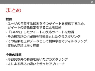 まとめ
概要
• ユーザの希望する印象を持つツイートを提供するため、
ツイートの印象推定をすることを目的
• 「いいね」したツイートの反応ツイートを取得
• その形容詞のtf-idf値を特徴量としたクラスタリング
• その結果を正解データとして機械学習でフィルタリング
• 実験の正誤は半々程度
今後の課題
• 形容詞以外の特徴を用いたクラスタリング
• 人による反応の違いを使ったアプローチ
26
 