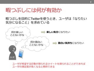 暇つぶしには何が有効か
暇つぶしを目的にTwitterを使うとき、ユーザは「なりたい
気分になること」を求めている
2
ユーザ
何か楽しい
ことないかな
何か面白い
ことないかな
楽しい気分になりたい
面白い気持ちになりたい
ユーザが希望する印象が得られるツイートを得られることができれば
ユーザの満足度が高くなると期待できる
 