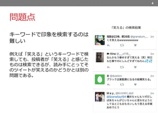 問題点
キーワードで印象を検索するのは
難しい
例えば「笑える」というキーワードで検
索しても、投稿者が「笑える」と感じた
ものは検索できるが、読み手にとってそ
のツイートが笑えるのかどうかとは別の
問題である。
4
「笑える」の検索結果
 