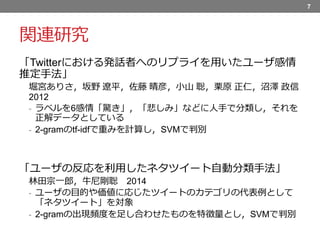 関連研究
「Twitterにおける発話者へのリプライを用いたユーザ感情
推定手法」
堀宮ありさ，坂野 遼平，佐藤 晴彦，小山 聡，栗原 正仁，沼澤 政信
2012
- ラベルを6感情「驚き」，「悲しみ」などに人手で分類し，それを
正解データとしている
- 2-gramのtf-idfで重みを計算し，SVMで判別
「ユーザの反応を利用したネタツイート自動分類手法」
林田宗一郎，牛尼剛聡 2014
- ユーザの目的や価値に応じたツイートのカテゴリの代表例として
「ネタツイート」を対象
- 2-gramの出現頻度を足し合わせたものを特徴量とし，SVMで判別
7
 
