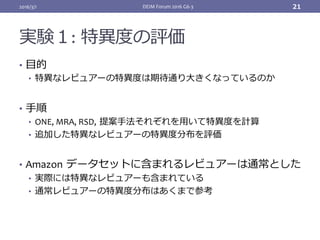 実験１: 特異度の評価
•  ⽬的	
•  特異なレビュアーの特異度は期待通り⼤きくなっているのか	
•  ⼿順	
•  ONE,	MRA,	RSD, 提案⼿法それぞれを⽤いて特異度を計算	
•  追加した特異なレビュアーの特異度分布を評価	
	
•  Amazon データセットに含まれるレビュアーは通常とした	
•  実際には特異なレビュアーも含まれている	
•  通常レビュアーの特異度分布はあくまで参考	
2016/3/1 DEIM	Forum	2016	G6-3		 21
 
