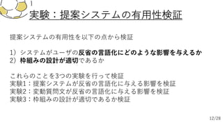 提案システムの有⽤性を以下の点から検証
1）システムがユーザの反省の⾔語化にどのような影響を与えるか
2）枠組みの設計が適切であるか
これらのことを3つの実験を⾏って検証
実験1：提案システムが反省の⾔語化に与える影響を検証
実験2：変動質問⽂が反省の⾔語化に与える影響を検証
実験3：枠組みの設計が適切であるか検証
実験：提案システムの有⽤性検証
12/28
 