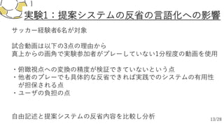 サッカー経験者6名が対象
試合動画は以下の3点の理由から
真上からの画⾓で実験参加者がプレーしていない1分程度の動画を使⽤
・俯瞰視点への変換の精度が検証できていないという点
・他者のプレーでも具体的な反省できれば実践でのシステムの有⽤性
が担保される点
・ユーザの負担の点
⾃由記述と提案システムの反省内容を⽐較し分析
実験1：提案システムの反省の⾔語化への影響
13/28
 