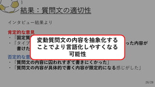 結果：質問⽂の適切性
否定的な意⾒
・「質問⽂の内容に囚われすぎて書きにくかった」
・「質問⽂の内容が具体的で書く内容が限定的になる感じがした」
インタビュー結果より
肯定的な意⾒
・「固定質問⽂の内容が端的で書きやすかった」
・「タイプ別に内容が変わることでそれぞれのタイプに沿った内容が
書けた」
26/28
変動質問⽂の内容を抽象化する
ことでより⾔語化しやすくなる
可能性
 