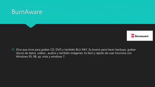 BurnAware
 Dice que sirve para grabar CD, DVD y también BLU-RAY. Es bueno para hacer backups, grabar
discos de datos, videos , audios y también imágenes. Es fácil y rápido de usar funciona con
Windows 95, 98, xp, vista y windows 7.
 
