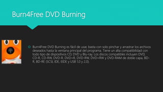 Burn4Free DVD Burning
 Burn4Free DVD Burning es fácil de usar, basta con solo pinchar y arrastrar los archivos
deseados hasta la ventana principal del programa. Tiene un alta compatibilidad con
todo tipo de dispositivos CD, DVD y Blu-ray. Los discos compatibles incluyen DVD,
CD-R, CD-RW, DVD-R, DVD+R, DVD-RW, DVD+RW y DVD-RAM de doble capa, BD-
R, BD-RE (SCSI, IDE, EIDE y USB 1,0 y 2,0).
 