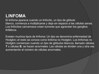 LINFOMA
El linfoma aparece cuando un linfocito, un tipo de glóbulo
blanco, comienza a multiplicarse y deja sin espacio a las células sanas.
Los linfocitos cancerosos crean tumores que agrandan los ganglios
linfáticos.

Existen muchos tipos de linfoma: Un tipo se denomina enfermedad de
Hodgkin; el resto se conoce como linfoma no Hodgkin. Los linfomas no
Hodgkin comienzan cuando un tipo de glóbulos blancos, llamado células
T o células B, se hacen anormales. Las células se dividen una y otra vez
aumentando el número de células anormales.
 
