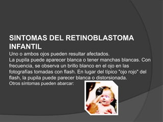SINTOMAS DEL RETINOBLASTOMA
INFANTIL
Uno o ambos ojos pueden resultar afectados.
La pupila puede aparecer blanca o tener manchas blancas. Con
frecuencia, se observa un brillo blanco en el ojo en las
fotografías tomadas con flash. En lugar del típico "ojo rojo" del
flash, la pupila puede parecer blanca o distorsionada.
Otros síntomas pueden abarcar:
 