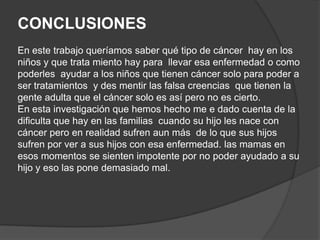 CONCLUSIONES
En este trabajo queríamos saber qué tipo de cáncer hay en los
niños y que trata miento hay para llevar esa enfermedad o como
poderles ayudar a los niños que tienen cáncer solo para poder a
ser tratamientos y des mentir las falsa creencias que tienen la
gente adulta que el cáncer solo es así pero no es cierto.
En esta investigación que hemos hecho me e dado cuenta de la
dificulta que hay en las familias cuando su hijo les nace con
cáncer pero en realidad sufren aun más de lo que sus hijos
sufren por ver a sus hijos con esa enfermedad. las mamas en
esos momentos se sienten impotente por no poder ayudado a su
hijo y eso las pone demasiado mal.
 