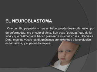 EL NEUROBLASTOMA
 Que un niño pequeño, y más un bebé, pueda desarrollar este tipo
de enfermedad, me encoje el alma. Son esas "patadas" que da la
vida y que realmente te hacen plantearte muchas cosas. Gracias a
Dios, muchas veces los diagnósticos son erróneos o la evolución
es fantástica, y el pequeño mejora.
 