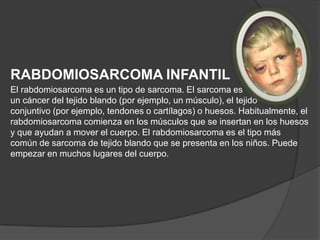RABDOMIOSARCOMA INFANTIL
El rabdomiosarcoma es un tipo de sarcoma. El sarcoma es
un cáncer del tejido blando (por ejemplo, un músculo), el tejido
conjuntivo (por ejemplo, tendones o cartílagos) o huesos. Habitualmente, el
rabdomiosarcoma comienza en los músculos que se insertan en los huesos
y que ayudan a mover el cuerpo. El rabdomiosarcoma es el tipo más
común de sarcoma de tejido blando que se presenta en los niños. Puede
empezar en muchos lugares del cuerpo.
 