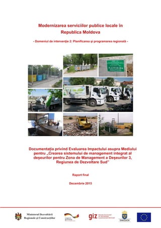 Modernizarea serviciilor publice locale în
Republica Moldova
- Domeniul de intervenţie 2: Planificarea şi programarea regională -
Documentația privind Evaluarea Impactului asupra Mediului
pentru „Crearea sistemului de management integrat al
deșeurilor pentru Zona de Management a Deșeurilor 3,
Regiunea de Dezvoltare Sud”
Raport final
Decembrie 2015
 