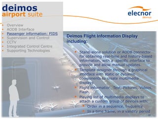 10
deimos
airport suite
 Overview
 AODB Interface
 Passenger information: FIDS
 Supervision and Control
 CCTV
 Integrated Control Centre
 Supporting Technologies
Deimos Flight Information Display
including:
 Stand-alone solution or AODB connector
for obtaining real-time and history-based
information, with a specific interface to
provide and allow manual updates.
 Template designer through a graphical
interface with static or dynamic
components to create multimedia
displays
 Flight information, Text, Pictures, Videos,
Flash, …
 Playing list of multimedia displays to
attach a custom group of devices with:
 Order in a sequence, frequency
 In a time frame, in a validity period
 