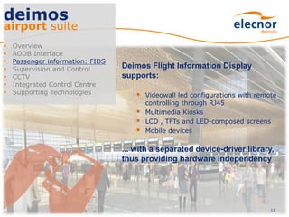 11
deimos
airport suite
 Overview
 AODB Interface
 Passenger information: FIDS
 Supervision and Control
 CCTV
 Integrated Control Centre
 Supporting Technologies
Deimos Flight Information Display
supports:
 Videowall led configurations with remote
controlling through RJ45
 Multimedia Kiosks
 LCD , TFTs and LED-composed screens
 Mobile devices
... with a separated device-driver library,
thus providing hardware independency
 