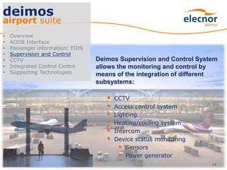 13
deimos
airport suite
 Overview
 AODB Interface
 Passenger information: FIDS
 Supervision and Control
 CCTV
 Integrated Control Centre
 Supporting Technologies
Deimos Supervision and Control System
allows the monitoring and control by
means of the integration of different
subsystems:
 CCTV
 Access control system
 Lighting
 Heating/cooling system
 Intercom
 Device status monitoring
 Sensors
 Power generator
 