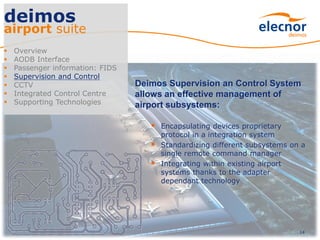 14
deimos
airport suite
 Overview
 AODB Interface
 Passenger information: FIDS
 Supervision and Control
 CCTV
 Integrated Control Centre
 Supporting Technologies
Deimos Supervision an Control System
allows an effective management of
airport subsystems:
 Encapsulating devices proprietary
protocol in a integration system
 Standardizing different subsystems on a
single remote command manager
 Integrating within existing airport
systems thanks to the adapter
dependant technology
 