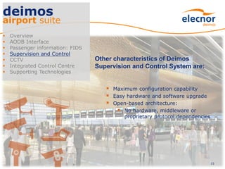 15
deimos
airport suite
 Overview
 AODB Interface
 Passenger information: FIDS
 Supervision and Control
 CCTV
 Integrated Control Centre
 Supporting Technologies
Other characteristics of Deimos
Supervision and Control System are:
 Maximum configuration capability
 Easy hardware and software upgrade
 Open-based architecture:
 No hardware, middleware or
proprietary protocol dependencies
 