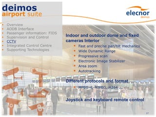 17
deimos
airport suite
 Overview
 AODB Interface
 Passenger information: FIDS
 Supervision and Control
 CCTV
 Integrated Control Centre
 Supporting Technologies
Indoor and outdoor dome and fixed
cameras Interior
 Fast and precise pan/tilt mechanics
 Wide Dynamic Range
 Progressive scan
 Electronic Image Stabilizer
 Area zoom
 Autotracking
Different protocols and format
 MPEG-4, MJPEG, H264 ...
Joystick and keyboard remote control
 