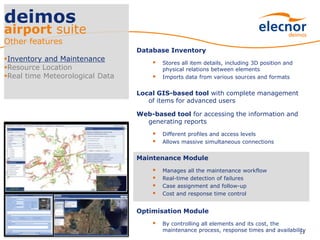 Database Inventory
 Stores all item details, including 3D position and
physical relations between elements
 Imports data from various sources and formats
Local GIS-based tool with complete management
of items for advanced users
Web-based tool for accessing the information and
generating reports
 Different profiles and access levels
 Allows massive simultaneous connections
Maintenance Module
 Manages all the maintenance workflow
 Real-time detection of failures
 Case assignment and follow-up
 Cost and response time control
Optimisation Module
 By controlling all elements and its cost, the
maintenance process, response times and availability23
deimos
airport suite
Other features
Inventory and Maintenance
Resource Location
Real time Meteorological Data
 