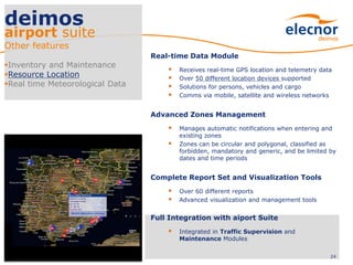 Real-time Data Module
 Receives real-time GPS location and telemetry data
 Over 50 different location devices supported
 Solutions for persons, vehicles and cargo
 Comms via mobile, satellite and wireless networks
Advanced Zones Management
 Manages automatic notifications when entering and
existing zones
 Zones can be circular and polygonal, classified as
forbidden, mandatory and generic, and be limited by
dates and time periods
Complete Report Set and Visualization Tools
 Over 60 different reports
 Advanced visualization and management tools
Full Integration with aiport Suite
 Integrated in Traffic Supervision and
Maintenance Modules
24
deimos
airport suite
Other features
Inventory and Maintenance
Resource Location
Real time Meteorological Data
 