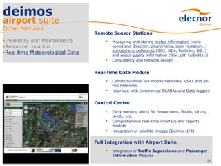 25
deimos
airport suite
Other features
Inventory and Maintenance
Resource Location
Real time Meteorological Data
Remote Sensor Stations
 Measuring and storing meteo information (wind
speed and direction, pluviometry, solar radiation…)
atmospheric pollutants (SO2, NOx, Particles, O3…)
and water quality information (flow, pH, turbidity…)
 Consultancy and network design
Real-time Data Module
 Communications via mobile networks, VSAT and ad-
hoc networks
 Interface with commercial SCADAs and Data loggers
Control Centre
 Early warning alerts for heavy rains, floods, strong
winds, etc.
 Comprehensive real-time interface and reports
module
 Integration of satellite images (Deimos-1/2)
Full Integration with Airport Suite
 Integrated in Traffic Supervision and Passenger
Information Modules
 