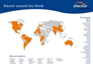 Elecnor around the World
Offices and Subsidiaries:
-Germany - Brazil - Ecuador - Honduras - Panama - Uruguay
- Angola - Canada - Spain - Italy - Peru - Venezuela
- Algeria - Chile - Emirates A. - India - Portugal
- Argentina - China - Ghana - Mexico - Dominican
Other Countries
Belgium
Bolivia
Bosnia
Burkina Faso
Cameroon
Colombia
Congo
Ivory Coast
Costa Rica
Cuba
Egypt
El Salvador
Philippines
France
Greece
Israel
Kenya
Macedonia
Mali
Morocco
Mauritania
Mozambique
Nicaragua
Paraguay
United Kingdom
Romania
Russia
Senegal
South Africa
Tunisia
Turkey
Ukraine
Vietnam
 