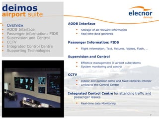AODB Interface
 Storage of all relevant information
 Real time data gathered
Passenger Information: FIDS
 Flight information, Text, Pictures, Videos, Flash, …
Supervision and Control
 Effective management of airport subsystems
 System monitoring and control
CCTV
 Indoor and outdoor dome and fixed cameras Interior
 Linked to the Control Centre
Integrated Control Centre for attending traffic and
passenger issues
 Real-time data Monitoring
7
deimos
airport suite
 Overview
 AODB Interface
 Passenger information: FIDS
 Supervision and Control
 CCTV
 Integrated Control Centre
 Supporting Technologies
 