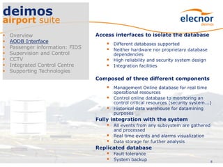 Access interfaces to isolate the database
 Different databases supported
 Neither hardware nor proprietary database
dependencies
 High reliability and security system design
 Integration facilities
Composed of three different components
 Management Online database for real time
operational resources
 Control online database to monitoring an
control critical resources (security system...)
 Historical data warehouse for datamining
purposes
Fully integration with the system
 All events from any subsystem are gathered
and processed
 Real time events and alarms visualization
 Data storage for further analysis
Replicated database
 Fault tolerance
 System backup 8
deimos
airport suite
 Overview
 AODB Interface
 Passenger information: FIDS
 Supervision and Control
 CCTV
 Integrated Control Centre
 Supporting Technologies
 