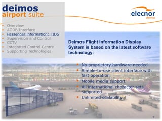 9
deimos
airport suite
 Overview
 AODB Interface
 Passenger information: FIDS
 Supervision and Control
 CCTV
 Integrated Control Centre
 Supporting Technologies
Deimos Flight Information Display
System is based on the latest software
technology:
 No proprietary hardware needed
 Simple-to-use client interface with
fast operation
 Mobile media support
 All international character sets
supported
 Unlimited scalability
 