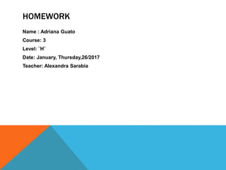 HOMEWORK
Name : Adriana Guato
Course: 3
Level: ¨H¨
Date: January, Thursday,26/2017
Teacher: Alexandra Sarabia
 