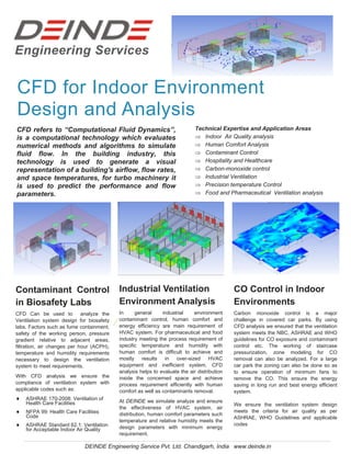 Engineering Services
CFD for Indoor Environment
Design and Analysis
CFD refers to “Computational Fluid Dynamics”,
is a computational technology which evaluates
numerical methods and algorithms to simulate
fluid flow. In the building industry, this
technology is used to generate a visual
representation of a building's airflow, flow rates,
and space temperatures, for turbo machinery it
is used to predict the performance and flow
parameters.
Technical Expertise and Application Areas
 Indoor Air Quality analysis
 Human Comfort Analysis
 Contaminant Control
 Hospitality and Healthcare
 Carbon-monoxide control
 Industrial Ventilation
 Precision temperature Control
 Food and Pharmaceutical Ventilation analysis
CFD Can be used to analyze the
Ventilation system design for biosafety
labs. Factors such as fume containment,
safety of the working person, pressure
gradient relative to adjacent areas,
filtration, air changes per hour (ACPH),
temperature and humidity requirements
necessary to design the ventilation
system to meet requirements.
With CFD analysis we ensure the
compliance of ventilation system with
applicable codes such as:
 ASHRAE 170-2008: Ventilation of
Health Care Facilities
 NFPA 99: Health Care Facilities
Code
 ASHRAE Standard 62.1: Ventilation
for Acceptable Indoor Air Quality
Contaminant Control
in Biosafety Labs
In general industrial environment
contaminant control, human comfort and
energy efficiency are main requirement of
HVAC system. For pharmaceutical and food
industry meeting the process requirement of
specific temperature and humidity with
human comfort is difficult to achieve and
mostly results in over-sized HVAC
equipment and inefficient system. CFD
analysis helps to evaluate the air distribution
inside the concerned space and achieve
process requirement efficiently with human
comfort as well as contaminants removal.
At DEINDE we simulate analyze and ensure
the effectiveness of HVAC system, air
distribution, human comfort parameters such
temperature and relative humidity meets the
design parameters with minimum energy
requirement.
Industrial Ventilation
Environment Analysis
Carbon monoxide control is a major
challenge in covered car parks. By using
CFD analysis we ensured that the ventilation
system meets the NBC, ASHRAE and WHO
guidelines for CO exposure and contaminant
control etc. The working of staircase
pressurization, zone modeling for CO
removal can also be analyzed. For a large
car park the zoning can also be done so as
to ensure operation of minimum fans to
remove the CO. This ensure the energy
saving in long run and best energy efficient
system.
We ensure the ventilation system design
meets the criteria for air quality as per
ASHRAE, WHO Guidelines and applicable
codes
CO Control in Indoor
Environments
DEINDE Engineering Service Pvt. Ltd. Chandigarh, India www.deinde.in
 